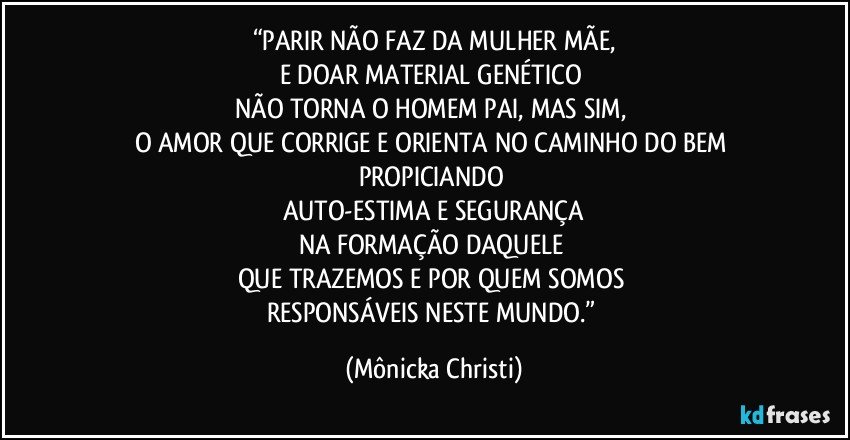 “PARIR NÃO FAZ DA MULHER MÃE,
E DOAR MATERIAL GENÉTICO 
NÃO TORNA O HOMEM PAI, MAS SIM, 
O AMOR QUE CORRIGE E ORIENTA NO CAMINHO DO BEM PROPICIANDO 
AUTO-ESTIMA E SEGURANÇA
NA FORMAÇÃO DAQUELE 
QUE TRAZEMOS E POR QUEM SOMOS 
RESPONSÁVEIS NESTE MUNDO.” (Mônicka Christi)