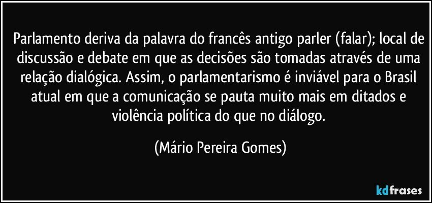 Parlamento deriva da palavra do francês antigo parler (falar); local de discussão e debate em que as decisões são tomadas através de uma relação dialógica. Assim, o parlamentarismo é inviável para o Brasil atual em que a comunicação se pauta muito mais em ditados e violência política do que no diálogo. (Mário Pereira Gomes)