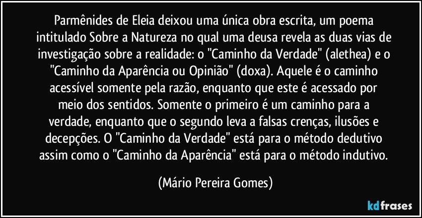 Parmênides de Eleia deixou uma única obra escrita, um poema intitulado Sobre a Natureza no qual uma deusa revela as duas vias de investigação sobre a realidade: o "Caminho da Verdade" (alethea) e o "Caminho da Aparência ou Opinião" (doxa). Aquele é o caminho acessível somente pela razão, enquanto que este é acessado por meio dos sentidos. Somente o primeiro é um caminho para a verdade, enquanto que o segundo leva a falsas crenças, ilusões e decepções. O "Caminho da Verdade" está para o método dedutivo assim como o "Caminho da Aparência" está para o método indutivo. (Mário Pereira Gomes)