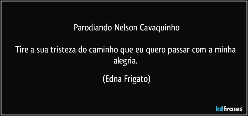 Parodiando Nelson Cavaquinho

Tire a  sua tristeza do caminho que eu quero passar com a minha alegria. (Edna Frigato)