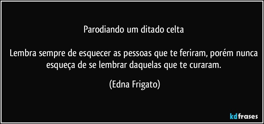 Parodiando um ditado celta 

Lembra sempre de esquecer as pessoas que te feriram, porém nunca esqueça de se lembrar daquelas que te curaram. (Edna Frigato)