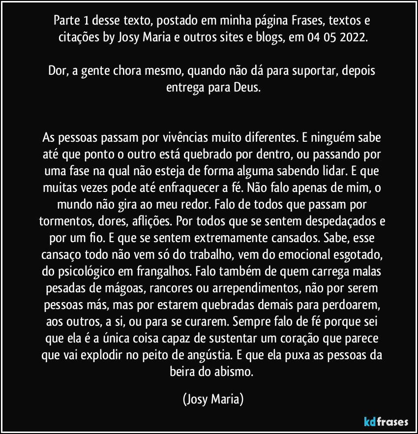 Parte 1 desse texto, postado em minha página Frases, textos e citações by Josy Maria e outros sites e blogs, em 04/05/2022.

Dor, a gente chora mesmo, quando não dá para suportar, depois entrega para Deus.


As pessoas passam por vivências muito diferentes. E ninguém sabe até que ponto o outro está quebrado por dentro, ou passando por uma fase na qual não esteja de forma alguma sabendo lidar. E que muitas vezes pode até enfraquecer a fé. Não falo apenas de mim, o mundo não gira ao meu redor. Falo de todos que passam por tormentos, dores, aflições. Por todos que se sentem despedaçados e por um fio. E que se sentem extremamente cansados. Sabe, esse cansaço todo não vem só do trabalho, vem do emocional esgotado, do psicológico em frangalhos. Falo também de quem carrega malas pesadas de mágoas, rancores ou arrependimentos, não por serem pessoas más, mas por estarem quebradas demais para perdoarem, aos outros, a si, ou para se curarem. Sempre falo de fé porque sei que ela é a única coisa capaz de sustentar um coração que parece que vai explodir no peito de angústia. E que ela puxa as pessoas da beira do abismo. (Josy Maria)