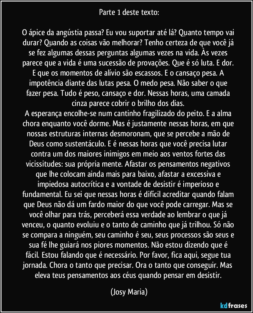 Parte 1 deste texto:

O ápice da angústia passa? Eu vou suportar até lá? Quanto tempo vai durar? Quando as coisas vão melhorar? Tenho certeza de que você já se fez algumas dessas perguntas algumas vezes na vida. Às vezes parece que a vida é uma sucessão de provações. Que é só luta. E dor. E que os momentos de alívio são escassos. E o cansaço pesa. A impotência diante das lutas pesa. O medo pesa. Não saber o que fazer pesa. Tudo é peso, cansaço e dor. Nessas horas, uma camada cinza parece cobrir o brilho dos dias. 
A esperança encolhe-se num cantinho fragilizado do peito. E a alma chora enquanto você dorme. Mas é justamente nessas horas, em que nossas estruturas internas desmoronam, que se percebe a mão de Deus como sustentáculo. E é nessas horas que você precisa lutar contra um dos maiores inimigos em meio aos ventos fortes das vicissitudes: sua própria mente. Afastar os pensamentos negativos que lhe colocam ainda mais para baixo, afastar a excessiva e impiedosa autocrítica e a vontade de desistir é imperioso e fundamental. Eu sei que nessas horas é difícil acreditar quando falam que Deus não dá um fardo maior do que você pode carregar. Mas se você olhar para trás, perceberá essa verdade ao lembrar o que já venceu, o quanto evoluiu e o tanto de caminho que já trilhou. Só não se compara a ninguém, seu caminho é seu, seus processos são seus e sua fé lhe guiará nos piores momentos. Não estou dizendo que é fácil. Estou falando que é necessário. Por favor, fica aqui, segue tua jornada. Chora o tanto que precisar. Ora o tanto que conseguir. Mas eleva teus pensamentos aos céus quando pensar em desistir. (Josy Maria)