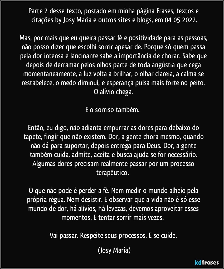 Parte 2 desse texto, postado em minha página Frases, textos e citações by Josy Maria e outros sites e blogs, em 04/05/2022.

Mas, por mais que eu queira passar fé e positividade para as pessoas, não posso dizer que escolhi sorrir apesar de. Porque só quem passa pela dor intensa e lancinante sabe a importância de chorar. Sabe que depois de derramar pelos olhos parte de toda angústia que cega momentaneamente, a luz volta a brilhar, o olhar clareia, a calma se restabelece, o medo diminui, e esperança pulsa mais forte no peito. O alívio chega. 

E o sorriso também.  

Então, eu digo, não adianta empurrar as dores para debaixo do tapete, fingir que não existem. Dor, a gente chora mesmo, quando não dá para suportar, depois entrega para Deus. Dor, a gente também cuida, admite, aceita e busca ajuda se for necessário. Algumas dores precisam realmente passar por um processo terapêutico.  

O que não pode é perder a fé. Nem medir o mundo alheio pela própria régua. Nem desistir. E observar que a vida não é só esse mundo de dor, há alívios, há levezas, devemos aproveitar esses momentos. E tentar sorrir mais vezes.  

Vai passar. Respeite seus processos. E se cuide. (Josy Maria)