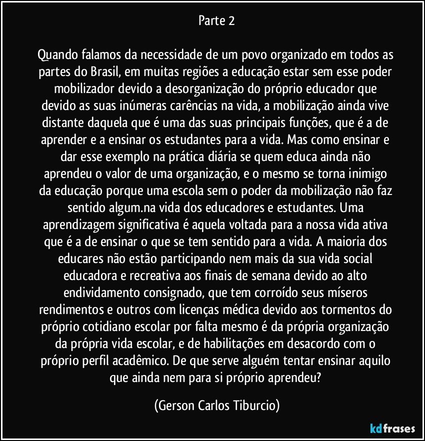 Parte 2

Quando falamos da necessidade de um povo organizado em todos as partes do Brasil, em muitas regiões a educação estar sem esse poder mobilizador devido a desorganização do próprio educador que devido as suas inúmeras carências na vida, a mobilização ainda vive distante daquela que é uma das suas principais funções, que é a de aprender e a ensinar os estudantes para a vida. Mas como ensinar e dar esse exemplo na prática diária se quem educa ainda não aprendeu o valor de uma organização, e o mesmo se torna inimigo da educação porque uma escola sem o poder da mobilização não faz sentido algum.na vida dos educadores e estudantes. Uma aprendizagem significativa é aquela voltada para a nossa vida ativa que é a de ensinar o que se tem sentido para a vida. A maioria dos educares não estão participando nem mais da sua vida social educadora e recreativa aos finais de semana devido ao alto endividamento consignado, que tem corroído seus míseros rendimentos e outros com licenças médica devido aos tormentos do próprio cotidiano escolar por falta mesmo é da própria organização da própria vida escolar, e de habilitações em desacordo com o próprio perfil acadêmico. De que serve alguém tentar ensinar aquilo que ainda nem para si próprio aprendeu? (Gerson Carlos Tiburcio)