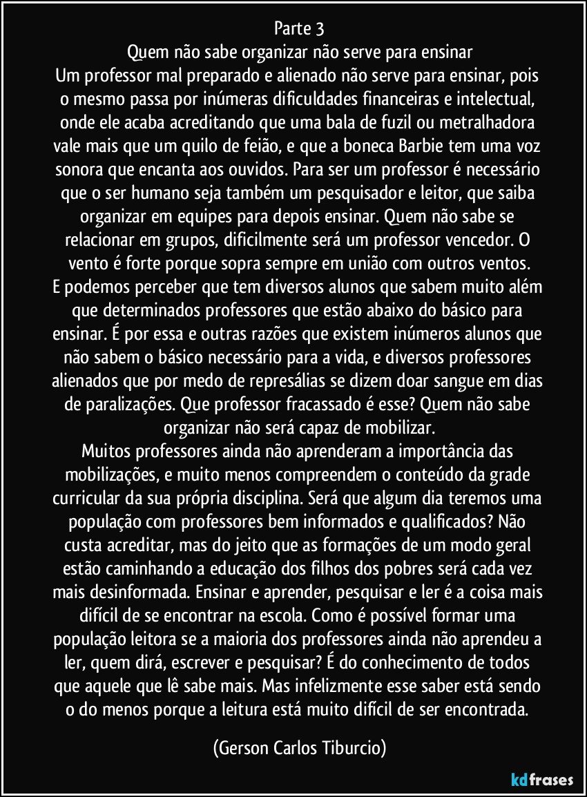 Parte 3
Quem não sabe organizar não serve para ensinar
Um professor mal preparado e alienado não serve para ensinar, pois o mesmo passa por inúmeras dificuldades financeiras e intelectual, onde ele acaba acreditando que uma bala de fuzil ou metralhadora vale mais que um quilo de feião, e que a boneca Barbie tem uma voz sonora que encanta aos ouvidos. Para ser um professor é necessário que o ser humano seja também um pesquisador e leitor, que saiba organizar em equipes para depois ensinar. Quem não sabe se relacionar em grupos, dificilmente será um professor vencedor. O vento é forte porque sopra sempre em união com outros ventos.
E podemos perceber que tem diversos alunos que sabem muito além que determinados professores que estão abaixo do básico para ensinar. É por essa e outras razões que existem inúmeros alunos que não sabem o básico necessário para a vida, e diversos professores alienados que por medo de represálias se dizem doar sangue em dias de paralizações. Que professor fracassado é esse? Quem não sabe organizar não será capaz de mobilizar.
Muitos professores ainda não aprenderam a importância das mobilizações, e muito menos compreendem o conteúdo da grade curricular da sua própria disciplina. Será que algum dia teremos uma população com professores bem informados e qualificados? Não custa acreditar, mas do jeito que as formações de um modo geral estão caminhando a educação dos filhos dos pobres será cada vez mais desinformada. Ensinar e aprender, pesquisar e ler é a coisa mais difícil de se encontrar na escola. Como é possível formar uma população leitora se a maioria dos professores ainda não aprendeu a ler, quem dirá, escrever e pesquisar? É do conhecimento de todos que aquele que lê sabe mais. Mas infelizmente esse saber está sendo o do menos porque a leitura está muito difícil de ser encontrada. (Gerson Carlos Tiburcio)