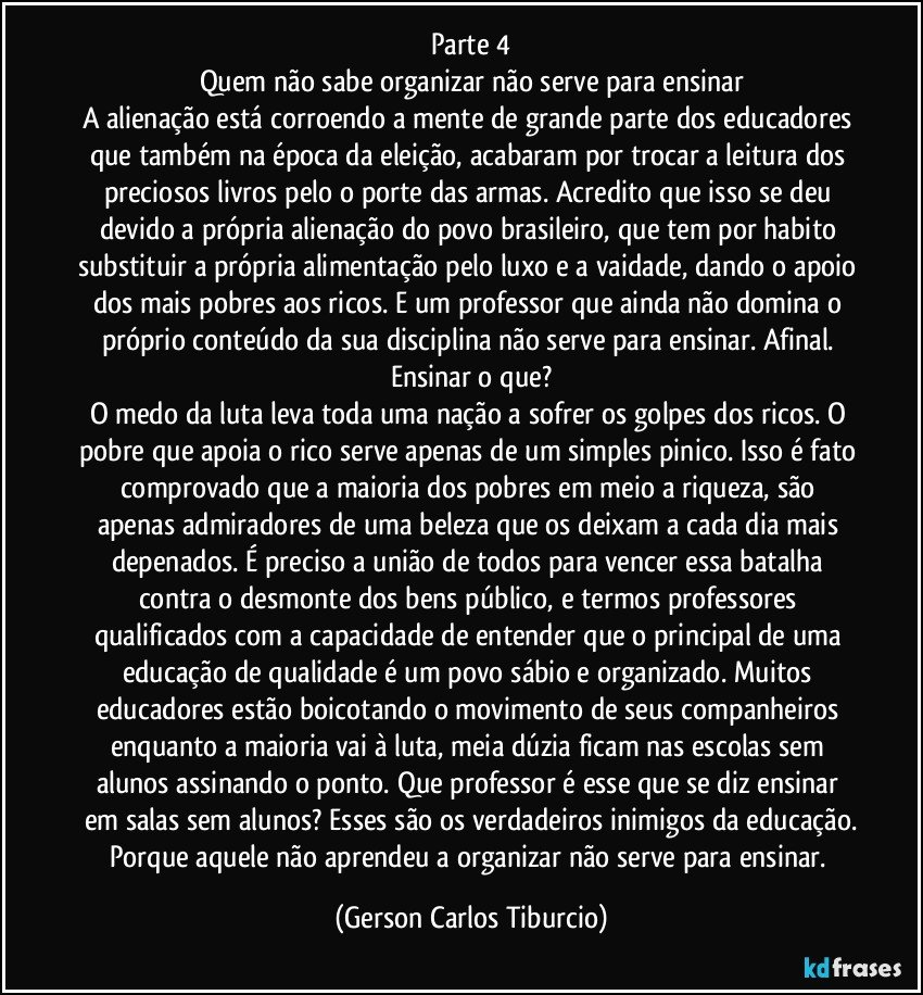 Parte 4
Quem não sabe organizar não serve para ensinar
A alienação está corroendo a mente de grande parte dos educadores que também na época da eleição, acabaram por trocar a leitura dos preciosos livros pelo o porte das armas. Acredito que isso se deu devido a própria alienação do povo brasileiro, que tem por habito substituir a própria alimentação pelo luxo e a vaidade, dando o apoio dos mais pobres aos ricos. E um professor que ainda não domina o próprio conteúdo da sua disciplina não serve para ensinar. Afinal. Ensinar o que?
O medo da luta leva toda uma nação a sofrer os golpes dos ricos. O pobre que apoia o rico serve apenas de um simples pinico. Isso é fato comprovado que a maioria dos pobres em meio a riqueza, são apenas admiradores de uma beleza que os deixam a cada dia mais depenados. É preciso a união de todos para vencer essa batalha contra o desmonte dos bens público, e termos professores qualificados com a capacidade de entender que o principal de uma educação de qualidade é um povo sábio e organizado. Muitos educadores estão boicotando o movimento de seus companheiros enquanto a maioria vai à luta, meia dúzia ficam nas escolas sem alunos assinando o ponto. Que professor é esse que se diz ensinar em salas sem alunos? Esses são os verdadeiros inimigos da educação.
Porque aquele não aprendeu a organizar não serve para ensinar. (Gerson Carlos Tiburcio)