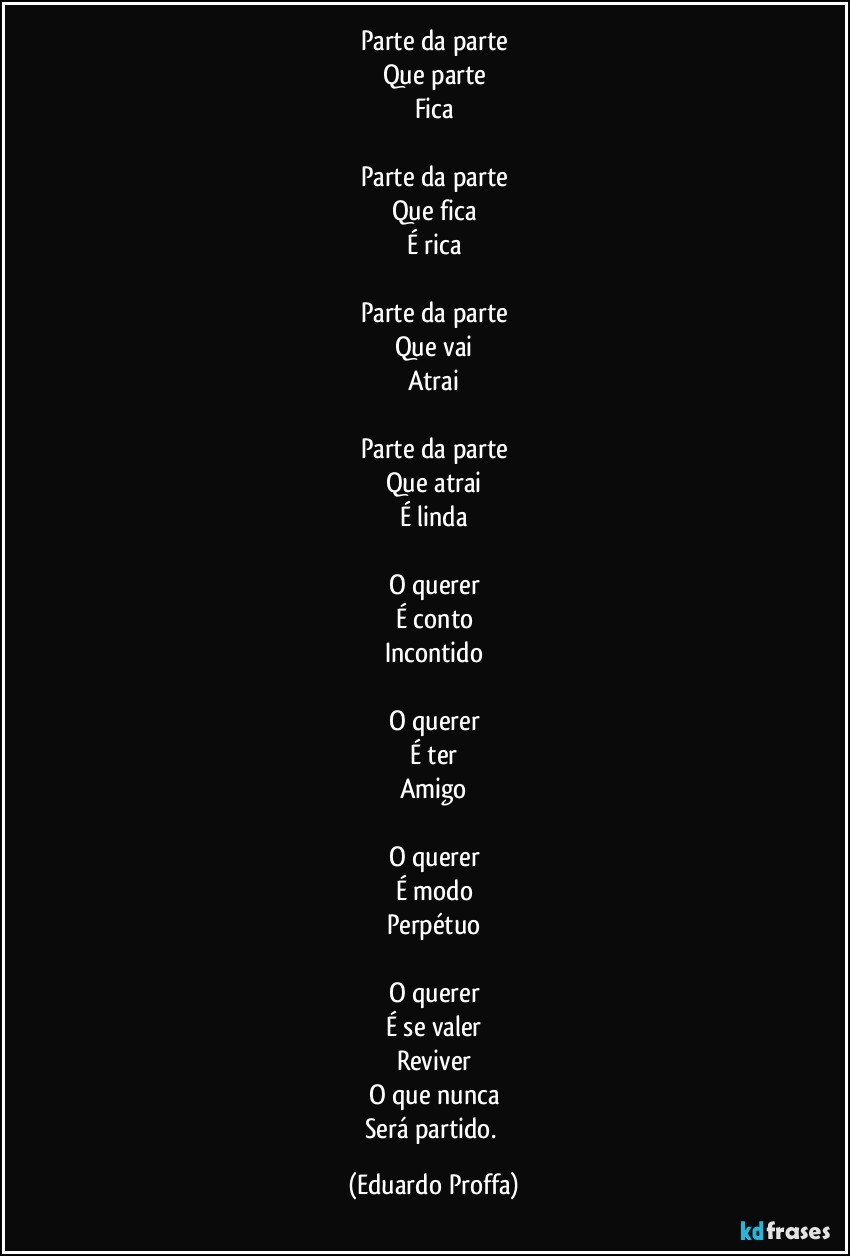 Parte da parte
Que parte
Fica

Parte da parte
Que fica
É rica

Parte da parte
Que vai
Atrai

Parte da parte
Que atrai
É linda

O querer
É conto
Incontido

O querer
É ter
Amigo

O querer
É modo
Perpétuo

O querer
É se valer
Reviver
O que nunca
Será partido. (Eduardo Proffa)