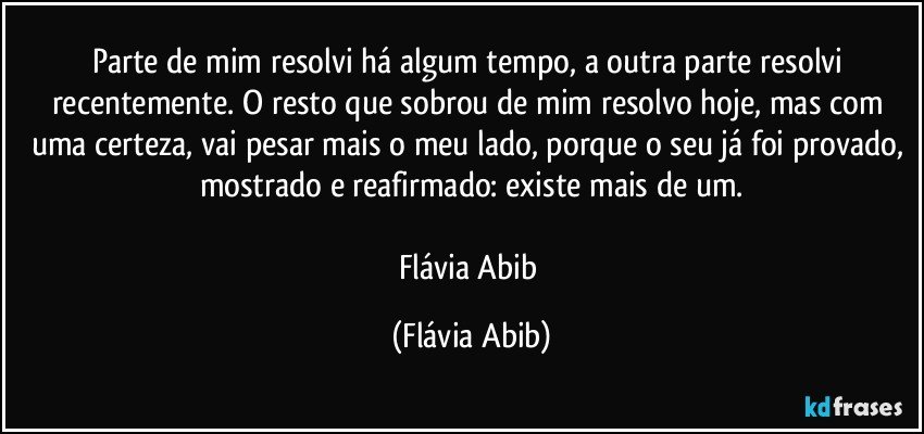 Parte de mim resolvi há algum tempo, a outra parte resolvi recentemente. O resto que sobrou de mim resolvo hoje, mas com uma certeza, vai pesar mais o meu lado, porque o seu já foi provado, mostrado e reafirmado: existe mais de um.

Flávia Abib (Flávia Abib)