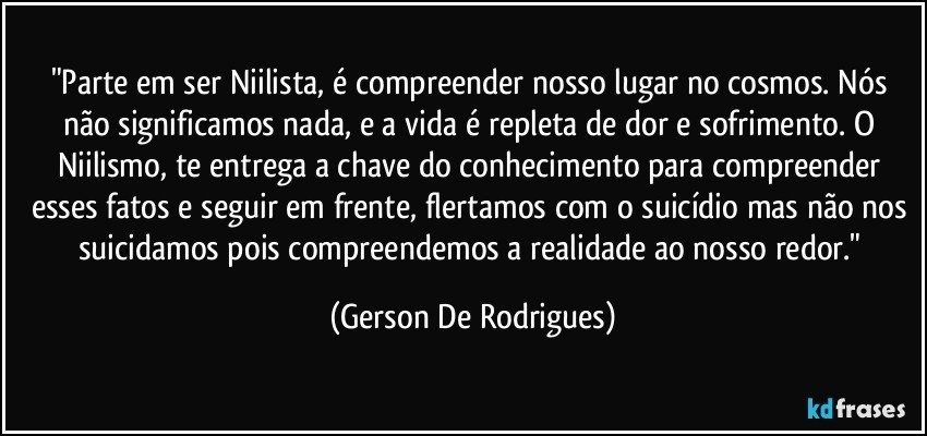 "Parte em ser Niilista, é compreender nosso lugar no cosmos. Nós não significamos nada, e a vida é repleta de dor e sofrimento. O Niilismo, te entrega a chave do conhecimento para compreender esses fatos e seguir em frente, flertamos com o suicídio mas não nos suicidamos pois compreendemos a realidade ao nosso redor." (Gerson De Rodrigues)