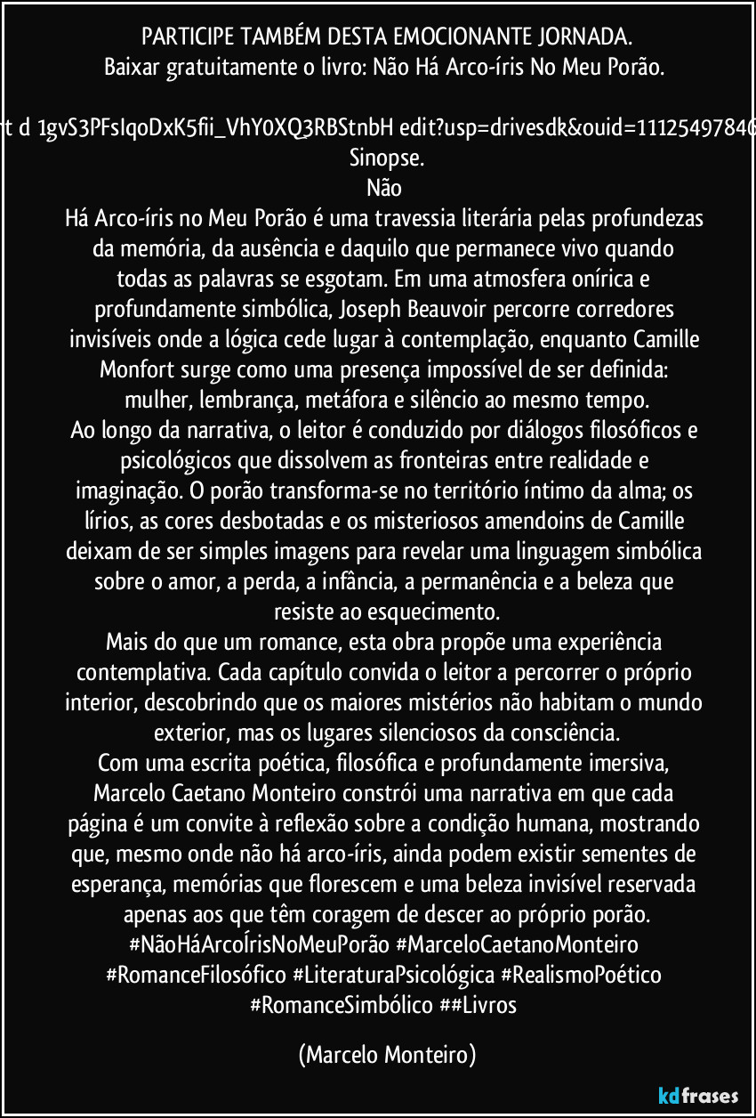 PARTICIPE TAMBÉM DESTA EMOCIONANTE JORNADA.
Baixar gratuitamente o livro: Não Há Arco-íris No Meu Porão. 
https://docs.google.com/document/d/1gvS3PFsIqoDxK5fii_VhY0XQ3RBStnbH/edit?usp=drivesdk&ouid=111254978467246970501&rtpof=true&sd=true
Sinopse.
Não Há Arco-íris no Meu Porão é uma travessia literária pelas profundezas da memória, da ausência e daquilo que permanece vivo quando todas as palavras se esgotam. Em uma atmosfera onírica e profundamente simbólica, Joseph Beauvoir percorre corredores invisíveis onde a lógica cede lugar à contemplação, enquanto Camille Monfort surge como uma presença impossível de ser definida: mulher, lembrança, metáfora e silêncio ao mesmo tempo.
Ao longo da narrativa, o leitor é conduzido por diálogos filosóficos e psicológicos que dissolvem as fronteiras entre realidade e imaginação. O porão transforma-se no território íntimo da alma; os lírios, as cores desbotadas e os misteriosos amendoins de Camille deixam de ser simples imagens para revelar uma linguagem simbólica sobre o amor, a perda, a infância, a permanência e a beleza que resiste ao esquecimento.
Mais do que um romance, esta obra propõe uma experiência contemplativa. Cada capítulo convida o leitor a percorrer o próprio interior, descobrindo que os maiores mistérios não habitam o mundo exterior, mas os lugares silenciosos da consciência.
Com uma escrita poética, filosófica e profundamente imersiva, Marcelo Caetano Monteiro constrói uma narrativa em que cada página é um convite à reflexão sobre a condição humana, mostrando que, mesmo onde não há arco-íris, ainda podem existir sementes de esperança, memórias que florescem e uma beleza invisível reservada apenas aos que têm coragem de descer ao próprio porão.
#NãoHáArcoÍrisNoMeuPorão #MarceloCaetanoMonteiro #RomanceFilosófico #LiteraturaPsicológica #RealismoPoético #RomanceSimbólico ##Livros (Marcelo Monteiro)