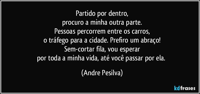 Partido por dentro,
procuro a minha outra parte.
Pessoas percorrem entre os carros,
o tráfego para a cidade. Prefiro um abraço!
Sem-cortar fila, vou esperar
por toda a minha vida, até você passar por ela. (Andre Pesilva)