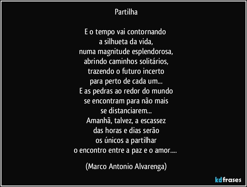 Partilha

E o tempo vai contornando 
a silhueta da vida,
numa magnitude esplendorosa,
abrindo caminhos solitários,
trazendo o futuro incerto
para perto de cada um...
E as pedras ao redor do mundo
se encontram para não mais
se distanciarem...
Amanhã, talvez, a escassez
das horas e dias serão
os únicos a partilhar
o encontro entre a paz e o amor... (Marco Antonio Alvarenga)