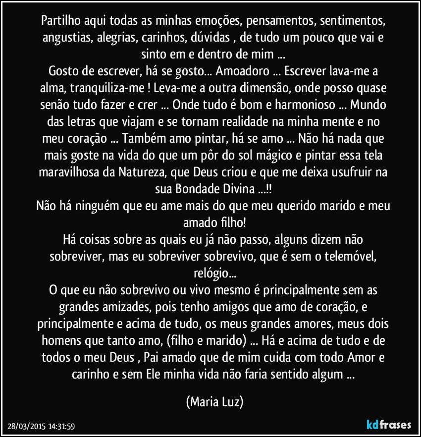 Partilho aqui todas as minhas emoções, pensamentos, sentimentos, angustias, alegrias,  carinhos, dúvidas , de tudo um pouco que vai e sinto em  e dentro de mim ... 
Gosto de escrever, há se gosto... Amoadoro ... Escrever lava-me a alma, tranquiliza-me ! Leva-me a outra dimensão, onde posso quase senão tudo fazer e crer ... Onde tudo é bom e harmonioso ... Mundo das letras que viajam e se tornam realidade na minha mente e no meu coração ... Também amo pintar, há se amo ... Não há nada que mais goste na vida do que um pôr do sol mágico e pintar essa tela maravilhosa da Natureza, que Deus criou e que me deixa usufruir na sua Bondade Divina ...!! 
Não há ninguém que eu ame mais do que meu querido marido e meu amado filho!
Há coisas sobre as quais eu já não passo, alguns dizem não sobreviver, mas eu sobreviver sobrevivo, que é sem o telemóvel, relógio...
O que eu não sobrevivo ou vivo mesmo é principalmente sem as grandes amizades, pois tenho amigos que amo de coração, e principalmente e acima de tudo, os meus grandes amores, meus dois homens que tanto amo, (filho e marido) ... Há e acima de tudo e de todos o meu Deus , Pai amado que de mim cuida com todo Amor e carinho e sem Ele minha vida não faria sentido algum ... (Maria Luz)