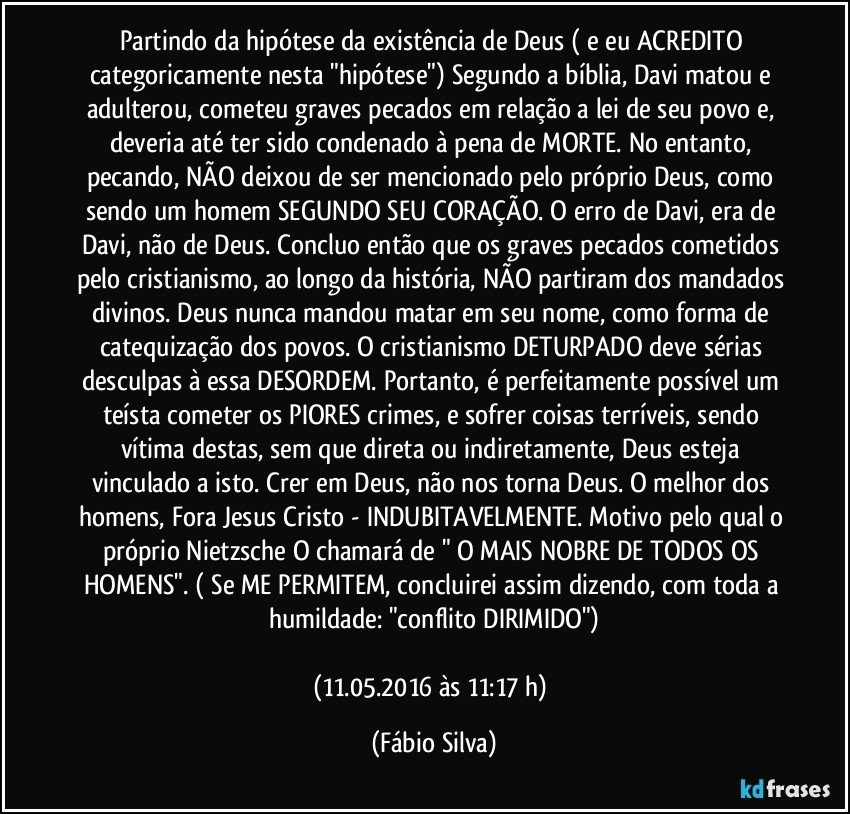 Partindo da hipótese da existência de Deus ( e eu ACREDITO categoricamente nesta "hipótese") Segundo a bíblia, Davi matou e adulterou, cometeu graves pecados em relação a lei de seu povo e, deveria até ter sido condenado à pena de MORTE. No entanto, pecando, NÃO deixou de ser mencionado pelo próprio Deus, como sendo um homem SEGUNDO SEU CORAÇÃO. O erro de Davi, era de Davi, não de Deus. Concluo então que os graves pecados cometidos pelo cristianismo, ao longo da história, NÃO partiram dos mandados divinos. Deus nunca mandou matar em seu nome, como forma de catequização dos povos. O cristianismo DETURPADO deve sérias desculpas à essa DESORDEM. Portanto, é perfeitamente possível um teísta cometer os PIORES crimes, e sofrer coisas terríveis, sendo vítima destas, sem que direta ou indiretamente, Deus esteja vinculado a isto. Crer em Deus, não nos torna Deus. O melhor dos homens, Fora Jesus Cristo - INDUBITAVELMENTE. Motivo pelo qual o próprio Nietzsche O chamará de " O MAIS NOBRE DE TODOS OS HOMENS". ( Se ME PERMITEM, concluirei assim dizendo, com toda a humildade: "conflito DIRIMIDO")

(11.05.2016 às 11:17 h) (Fábio Silva)