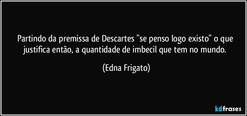 Partindo da premissa de Descartes "se penso logo existo" o que justifica então, a quantidade de imbecil que tem no mundo. (Edna Frigato)