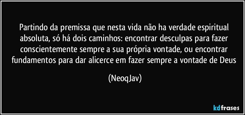 Partindo da premissa que nesta vida não ha verdade espiritual absoluta, só há dois caminhos: encontrar desculpas para fazer conscientemente sempre a sua própria vontade, ou encontrar fundamentos para dar alicerce em fazer sempre a vontade de Deus (NeoqJav)