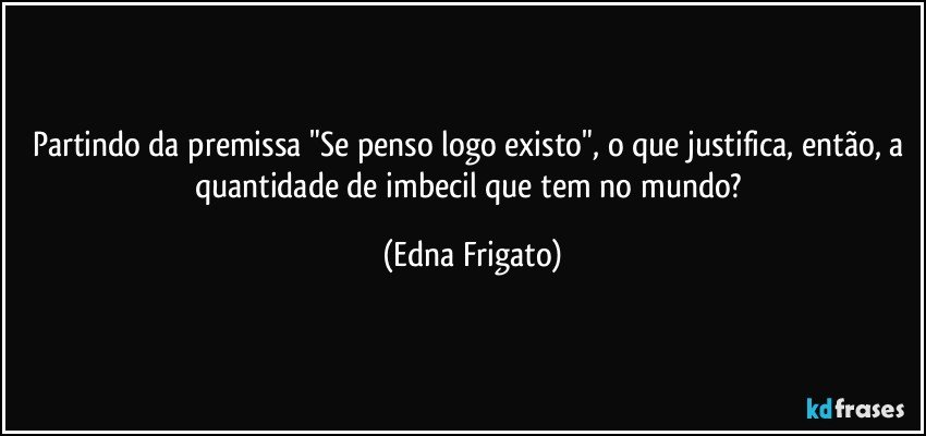 Partindo da premissa "Se penso logo existo", o que justifica, então,  a quantidade de  imbecil que tem no mundo? (Edna Frigato)