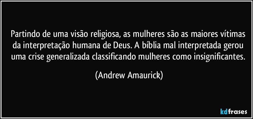 Partindo de uma visão religiosa, as mulheres são as maiores vítimas da interpretação humana de Deus. A bíblia mal interpretada gerou uma crise generalizada classificando mulheres como insignificantes. (Andrew Amaurick)