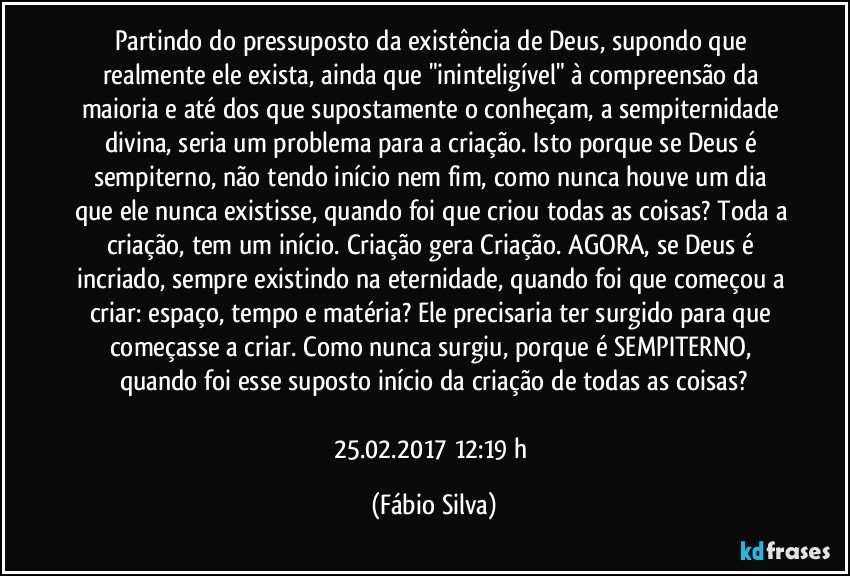 Partindo do pressuposto da existência de Deus, supondo que realmente ele exista, ainda que "ininteligível" à compreensão da maioria e até dos que supostamente o conheçam, a sempiternidade divina, seria um problema para a criação. Isto porque se Deus é sempiterno, não tendo início nem fim, como nunca houve um dia que ele nunca existisse, quando foi que criou todas as coisas? Toda a criação, tem um início. Criação gera Criação. AGORA, se Deus é incriado, sempre existindo na eternidade, quando foi que começou a criar: espaço, tempo e matéria? Ele precisaria ter surgido para que começasse a criar. Como nunca surgiu, porque é SEMPITERNO, quando foi esse suposto início da criação de todas as coisas?

25.02.2017 12:19 h (Fábio Silva)