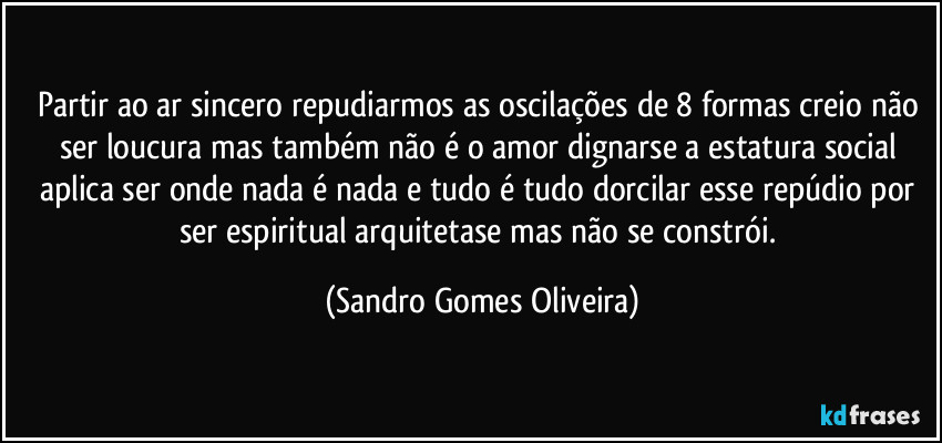 Partir ao ar sincero repudiarmos as oscilações de 8 formas creio não ser loucura mas também não é o amor dignarse a estatura social aplica ser onde nada é nada e tudo é tudo dorcilar esse repúdio por ser espiritual arquitetase mas não se constrói. (Sandro Gomes Oliveira)