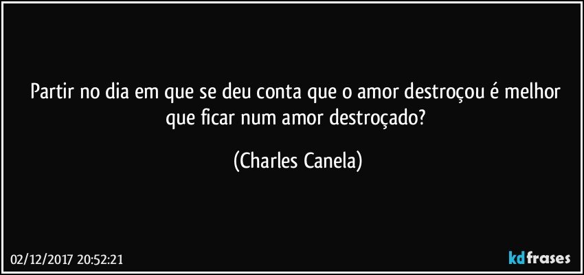 Partir no dia em que se deu conta que o amor destroçou é melhor que ficar num amor destroçado? (Charles Canela)