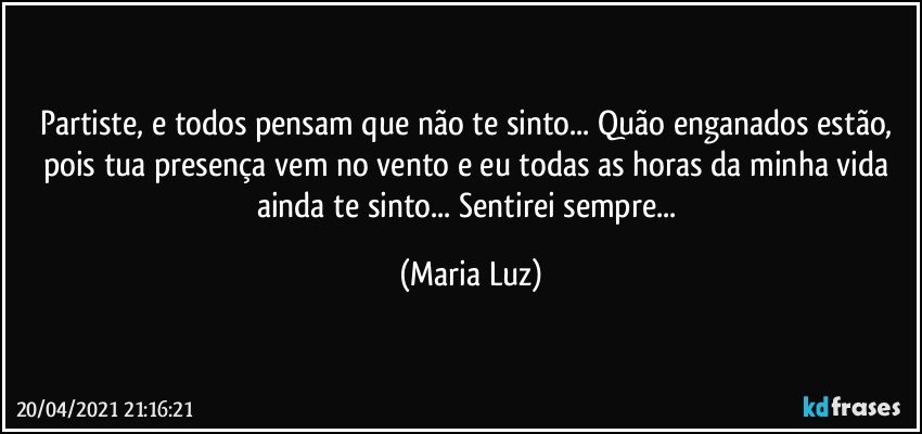 Partiste, e todos pensam que não te sinto... Quão enganados estão, pois tua presença vem no vento e eu todas as horas da minha vida ainda te sinto... Sentirei sempre... (Maria Luz)