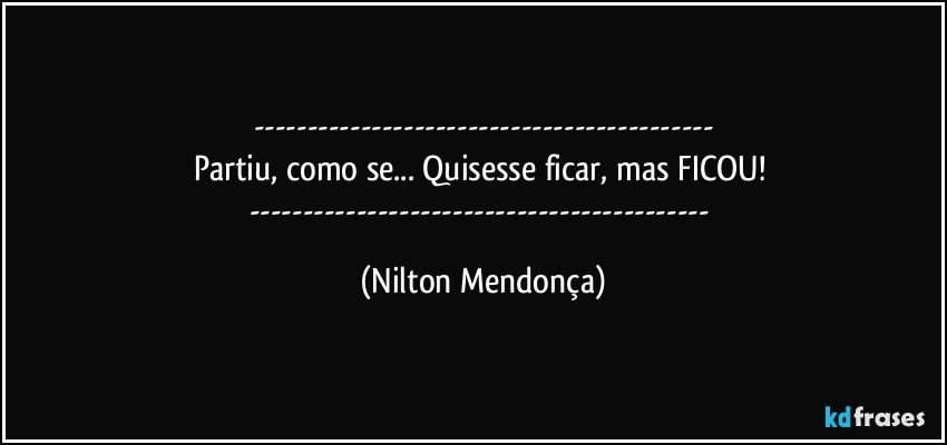 ---
Partiu, como se... Quisesse ficar, mas FICOU! 
--- (Nilton Mendonça)