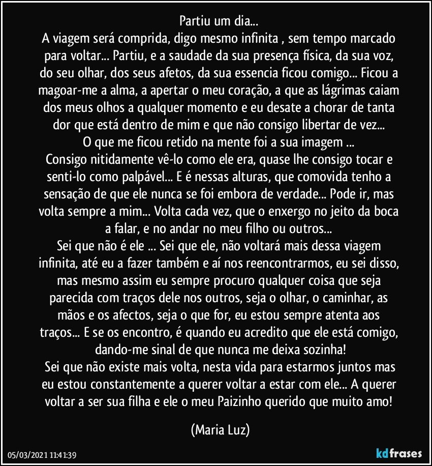 Partiu um dia... 
A viagem será comprida, digo mesmo infinita , sem tempo marcado para voltar... Partiu, e a saudade da sua presença física, da sua voz, do seu olhar, dos seus afetos, da sua essencia ficou comigo... Ficou a magoar-me a alma, a apertar o meu coração, a que as lágrimas caiam dos meus olhos a qualquer momento e eu desate a chorar de tanta dor que está dentro de mim e que não consigo libertar de vez... 
O que me ficou retido na mente foi a sua imagem ... 
Consigo nitidamente vê-lo como ele era, quase lhe consigo tocar e senti-lo como palpável... E é nessas alturas, que comovida tenho a sensação de que ele nunca se foi embora de verdade... Pode ir, mas volta sempre a mim... Volta cada vez, que o enxergo no jeito da boca a falar, e no andar no meu filho ou outros... 
Sei que não é ele ... Sei que ele, não voltará mais dessa viagem infinita, até eu a fazer também e aí nos reencontrarmos, eu sei disso, mas mesmo assim eu sempre procuro qualquer coisa que seja parecida com traços dele nos outros, seja o olhar, o caminhar, as mãos e os afectos, seja o que for, eu estou sempre atenta aos traços... E se os encontro, é quando eu acredito que ele está comigo, dando-me sinal de que nunca me deixa sozinha!
 Sei que não existe mais volta, nesta vida para estarmos juntos mas eu estou constantemente a querer voltar a estar com ele... A querer voltar a ser sua filha e ele o meu Paizinho querido que muito amo! (Maria Luz)