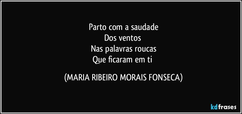 Parto com a saudade
Dos ventos 
Nas palavras roucas
Que ficaram em ti (MARIA RIBEIRO MORAIS FONSECA)