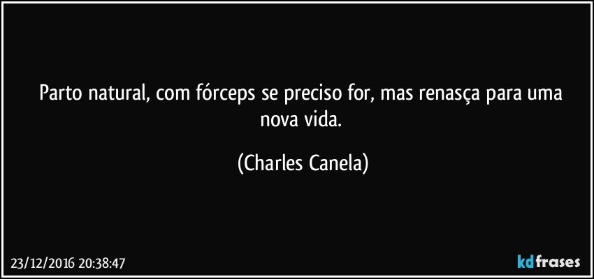 Parto natural, com fórceps se preciso for, mas renasça para uma nova vida. (Charles Canela)