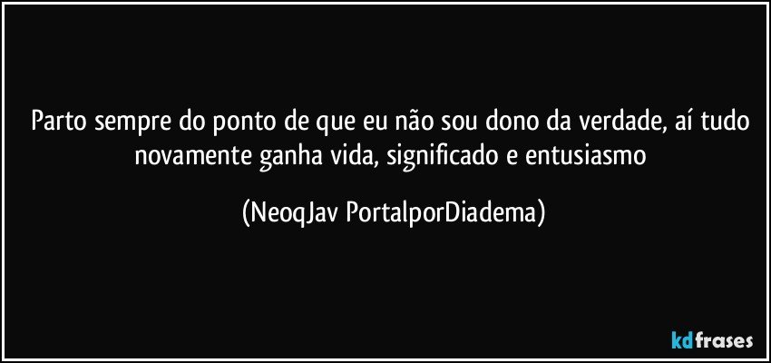 Parto sempre do ponto de que eu não sou dono da verdade, aí tudo novamente ganha vida, significado e entusiasmo (NeoqJav PortalporDiadema)