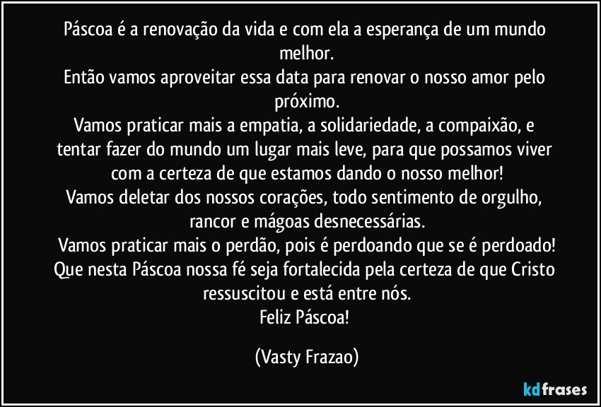 Páscoa é a renovação da vida e com ela a esperança de um mundo melhor.
Então vamos aproveitar essa data para renovar o nosso amor pelo próximo.
Vamos praticar mais a empatia, a solidariedade, a compaixão, e tentar fazer do mundo um lugar mais leve, para que possamos viver com a certeza de que estamos dando o nosso melhor!
Vamos deletar dos nossos corações, todo sentimento de orgulho, rancor e mágoas desnecessárias.
Vamos praticar mais o perdão, pois é perdoando que se é perdoado!
Que nesta Páscoa nossa fé seja fortalecida pela certeza de que Cristo ressuscitou e está entre nós.
Feliz Páscoa! (Vasty Frazao)