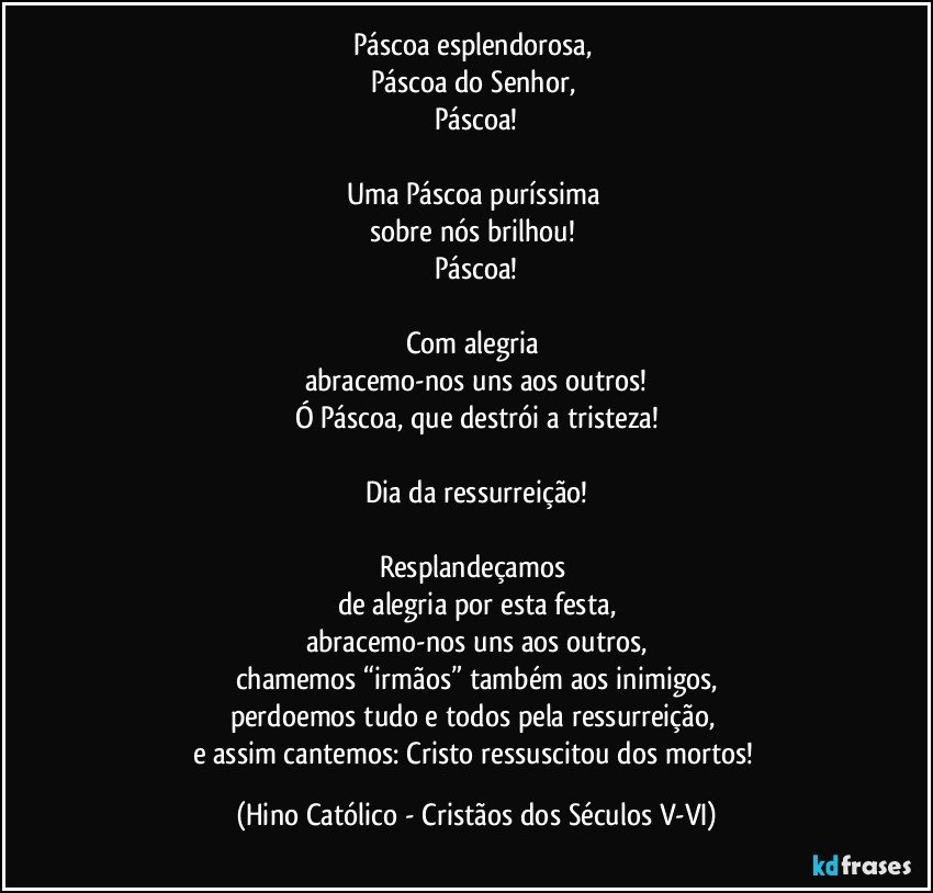 Páscoa esplendorosa, 
Páscoa do Senhor, 
Páscoa!

Uma Páscoa puríssima 
sobre nós brilhou! 
Páscoa!

Com alegria 
abracemo-nos uns aos outros!
Ó Páscoa, que destrói a tristeza!

Dia da ressurreição!

Resplandeçamos 
de alegria por esta festa,
abracemo-nos uns aos outros,
chamemos “irmãos” também aos inimigos,
perdoemos tudo e todos pela ressurreição, 
e assim cantemos: Cristo ressuscitou dos mortos! (Hino Católico - Cristãos dos Séculos V-VI)