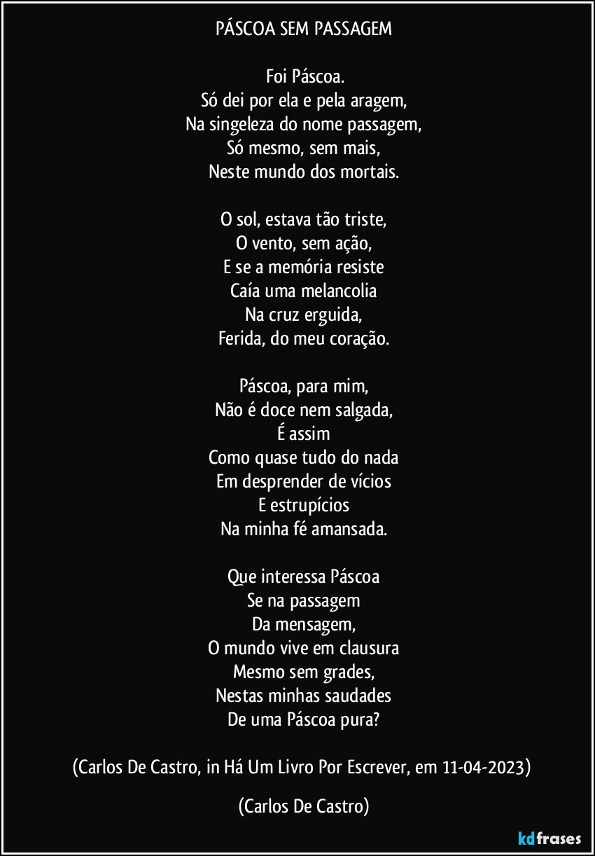 PÁSCOA SEM PASSAGEM

⁠Foi Páscoa.
Só dei por ela e pela aragem,
Na singeleza do nome passagem,
Só mesmo, sem mais,
Neste mundo dos mortais.

O sol, estava tão triste,
O vento, sem ação,
E se a memória resiste
Caía uma melancolia
Na cruz erguida,
Ferida, do meu coração.

Páscoa, para mim,
Não é doce nem salgada,
É assim
Como quase tudo do nada
Em desprender de vícios
E estrupícios
Na minha fé amansada.

Que interessa Páscoa
Se na passagem
Da mensagem,
O mundo vive em clausura
Mesmo sem grades,
Nestas minhas saudades
De uma Páscoa pura?

(Carlos De Castro, in Há Um Livro Por Escrever, em 11-04-2023) (Carlos De Castro)