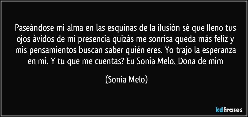 Paseándose  mi alma en las esquinas  de la ilusión  sé  que lleno tus ojos  ávidos  de mi presencia  quizás  me sonrisa queda más  feliz y mis pensamientos  buscan saber  quién  eres. Yo trajo  la esperanza  en mi.  Y tu que me cuentas? Eu Sonia Melo. Dona de mim (Sonia Melo)