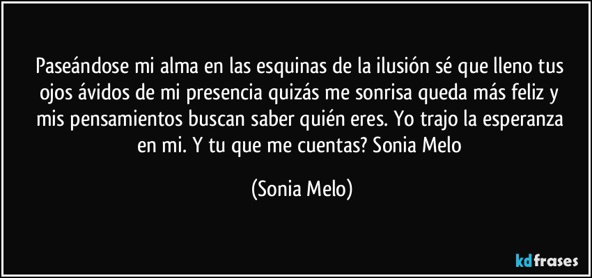 Paseándose  mi alma en las esquinas  de la ilusión  sé  que lleno tus ojos  ávidos  de mi presencia  quizás  me sonrisa queda más  feliz y mis pensamientos  buscan saber  quién  eres. Yo trajo  la esperanza  en mi.  Y tu que me cuentas? Sonia  Melo (Sonia Melo)