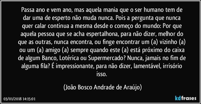 Passa ano e vem ano, mas aquela mania que o ser humano tem de dar uma de esperto não muda nunca. Pois a pergunta que nunca quer calar continua a mesma desde o começo do mundo: Por que aquela pessoa que se acha espertalhona, para não dizer, melhor do que as outras, nunca encontra, ou finge encontrar um (a) vizinho (a) ou um (a) amigo (a) sempre quando este (a) está próximo do caixa de algum Banco, Lotérica ou Supermercado? Nunca, jamais no fim de alguma fila? É impressionante, para não dizer, lamentável, irrisório isso. (João Bosco Andrade de Araújo)