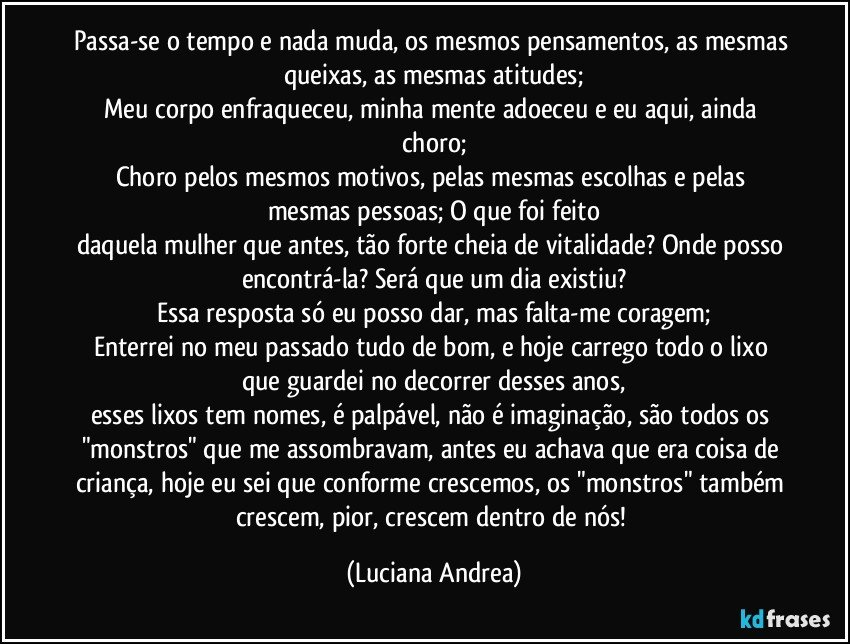 Passa-se o tempo e nada muda, os mesmos pensamentos, as mesmas queixas, as mesmas atitudes;
Meu corpo enfraqueceu, minha mente adoeceu e eu aqui, ainda choro;
Choro pelos mesmos motivos, pelas mesmas escolhas e pelas mesmas pessoas; O que foi feito
daquela mulher que antes, tão forte cheia de vitalidade? Onde posso encontrá-la? Será que um dia existiu?
Essa resposta só eu posso dar, mas falta-me coragem;
Enterrei no meu passado tudo de bom, e hoje carrego todo o lixo que guardei no decorrer desses anos,
esses lixos tem nomes, é palpável, não é imaginação, são todos os "monstros" que me assombravam, antes eu achava que era coisa de criança, hoje eu sei que conforme crescemos, os "monstros" também crescem, pior, crescem dentro de nós! (Luciana Andrea)