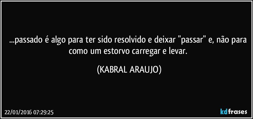 ...passado é algo para ter sido resolvido e deixar "passar" e, não para como um estorvo carregar e levar. (KABRAL ARAUJO)