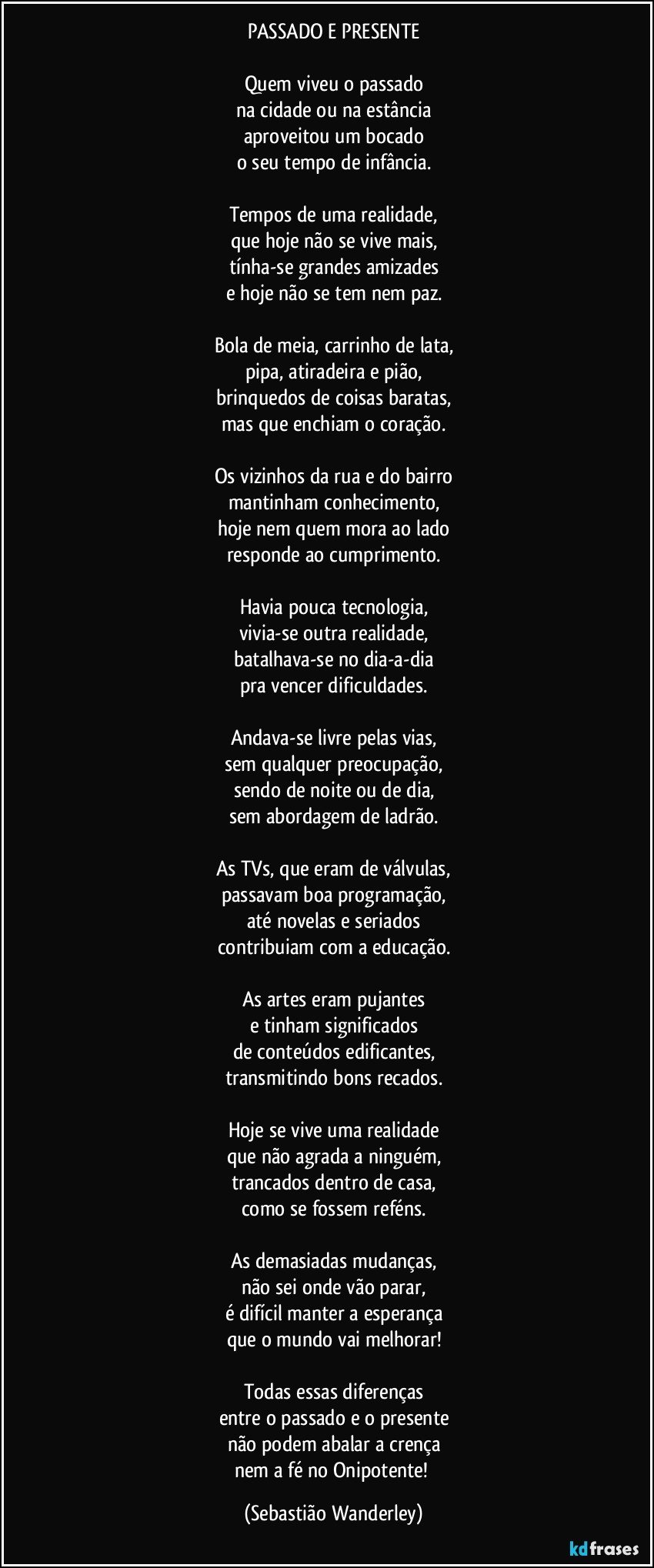 PASSADO E PRESENTE

Quem viveu o passado
na cidade ou na estância
aproveitou um bocado
o seu tempo de infância.

Tempos de uma realidade,
que hoje não se vive mais,
tínha-se grandes amizades
e hoje não se tem nem paz.

Bola de meia, carrinho de lata,
pipa, atiradeira e pião,
brinquedos de coisas baratas,
mas que enchiam o coração.

Os vizinhos da rua e do bairro
mantinham conhecimento,
hoje nem quem mora ao lado
responde ao cumprimento.

Havia pouca tecnologia,
vivia-se outra realidade,
batalhava-se no dia-a-dia
pra vencer dificuldades.

Andava-se livre pelas vias,
sem qualquer preocupação,
sendo de noite ou de dia,
sem abordagem de ladrão.

As TVs, que eram de válvulas,
passavam boa programação,
até novelas e seriados
contribuiam com a educação.

As artes eram pujantes
e tinham significados
de conteúdos edificantes,
transmitindo bons recados.

Hoje se vive uma realidade
que não agrada a ninguém,
trancados dentro de casa,
como se fossem reféns.

As demasiadas mudanças,
não sei onde vão parar,
é difícil manter a esperança
que o mundo vai melhorar!

Todas essas diferenças
entre o passado e o presente
não podem abalar a crença
nem a fé no Onipotente! (Sebastião Wanderley)