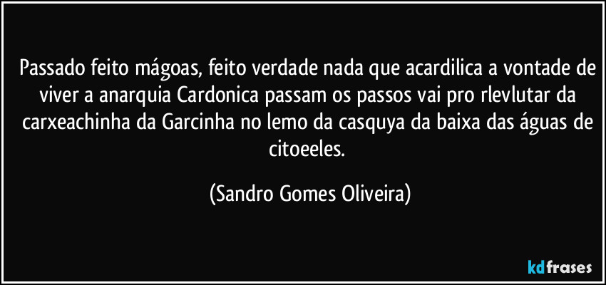 Passado feito mágoas, feito verdade nada que acardilica a vontade de viver a anarquia Cardonica passam os passos vai pro rlevlutar da carxeachinha da Garcinha no lemo da casquya da baixa das águas de citoeeles. (Sandro Gomes Oliveira)