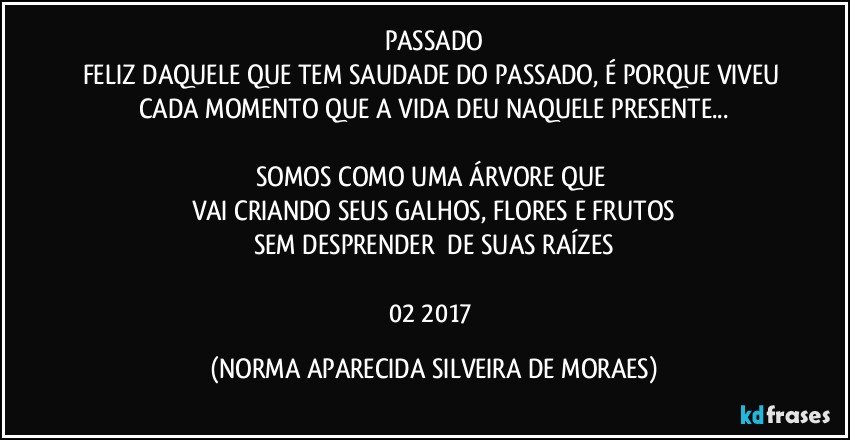 PASSADO
FELIZ DAQUELE QUE TEM SAUDADE DO PASSADO, É PORQUE VIVEU CADA MOMENTO QUE A VIDA DEU NAQUELE PRESENTE...

SOMOS COMO UMA ÁRVORE QUE 
VAI CRIANDO SEUS GALHOS, FLORES E FRUTOS
SEM DESPRENDER  DE SUAS RAÍZES

02/2017 (NORMA APARECIDA SILVEIRA DE MORAES)