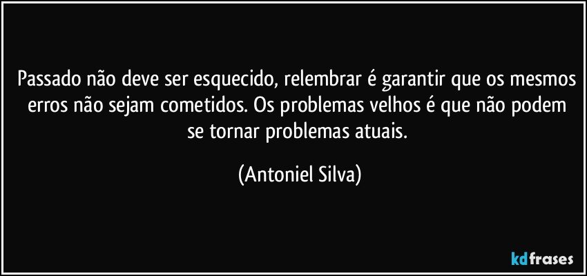 Passado não deve ser esquecido, relembrar é garantir que os mesmos erros não sejam cometidos. Os problemas velhos é que não podem se tornar problemas atuais. (Antoniel Silva)