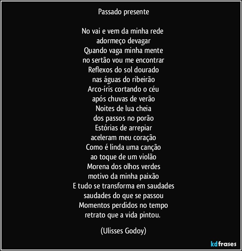 Passado presente

No vai e vem da minha rede 
adormeço devagar
Quando vaga minha mente
no sertão vou me encontrar
Reflexos do sol dourado
nas águas do ribeirão
Arco-íris cortando o céu
após chuvas de verão
Noites de lua cheia
dos passos no porão
Estórias de arrepiar
aceleram meu coração
Como é linda uma canção
ao toque de um violão
Morena dos olhos verdes
motivo da minha paixão
E tudo se transforma em saudades
saudades do que se passou
Momentos perdidos no tempo
retrato que a vida pintou. (Ulisses Godoy)