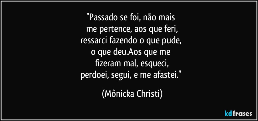 "Passado se foi, não mais 
me pertence, aos que feri,
ressarci fazendo o que pude, 
o que deu.Aos que me 
fizeram mal, esqueci,
perdoei, segui, e me afastei." (Mônicka Christi)