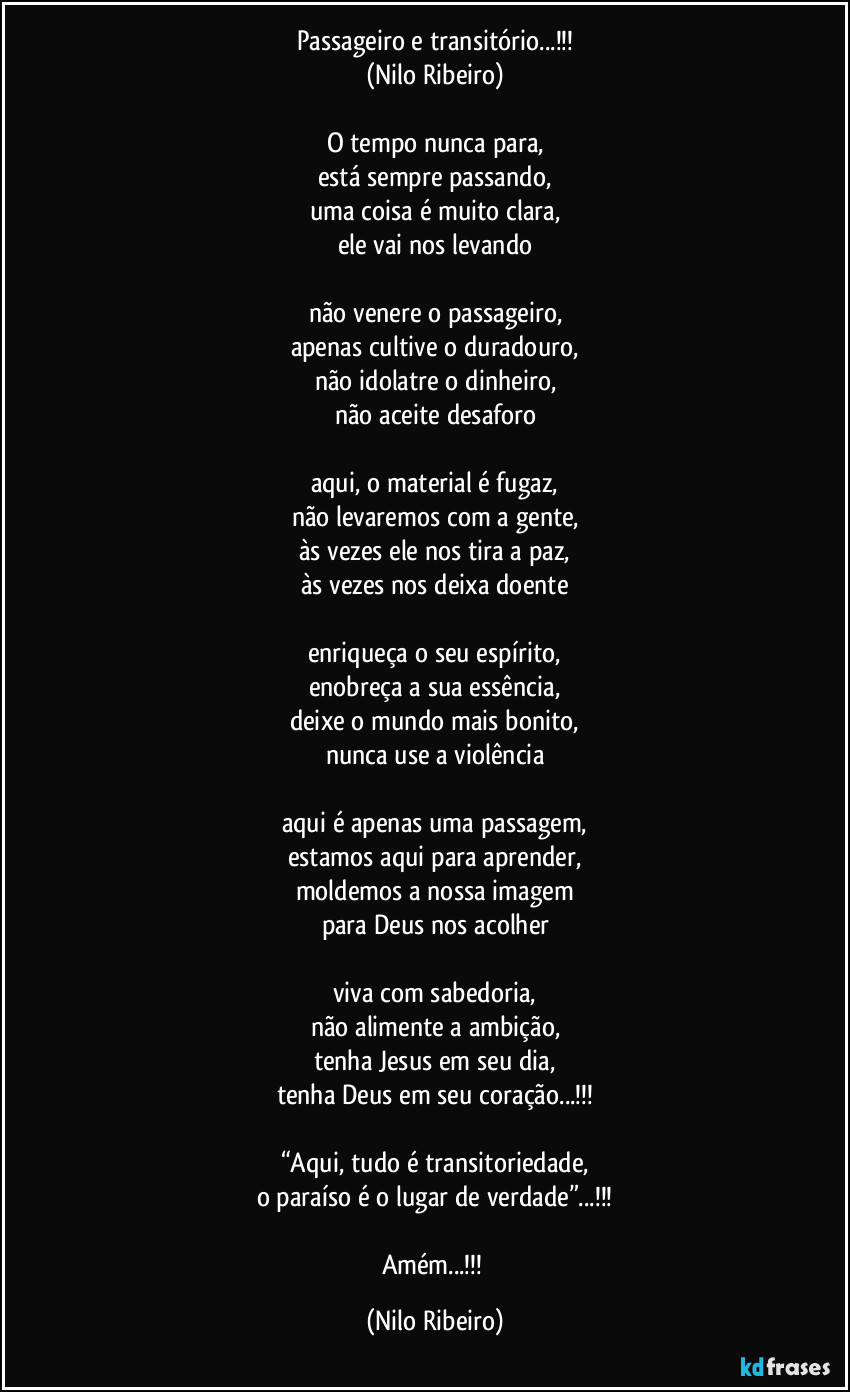 Passageiro e transitório...!!!
(Nilo Ribeiro)

O tempo nunca para,
está sempre passando,
uma coisa é muito clara,
ele vai nos levando

não venere o passageiro,
apenas cultive o duradouro,
não idolatre o dinheiro,
não aceite desaforo

aqui, o material é fugaz,
não levaremos com a gente,
às vezes ele nos tira a paz,
às vezes nos deixa doente

enriqueça o seu espírito,
enobreça a sua essência,
deixe o mundo mais bonito,
nunca use a violência

aqui é apenas uma passagem,
estamos aqui para aprender,
moldemos a nossa imagem
para Deus nos acolher

viva com sabedoria,
não alimente a ambição,
tenha Jesus em seu dia,
tenha Deus em seu coração...!!!

“Aqui, tudo é transitoriedade,
o paraíso é o lugar de verdade”...!!!

Amém...!!! (Nilo Ribeiro)