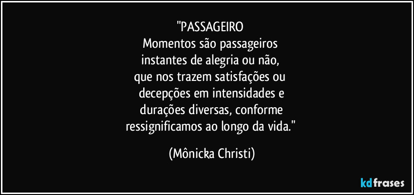"PASSAGEIRO 
Momentos são passageiros 
instantes de alegria ou não, 
que nos trazem satisfações ou 
decepções em intensidades e
 durações diversas, conforme 
ressignificamos ao longo da vida." (Mônicka Christi)