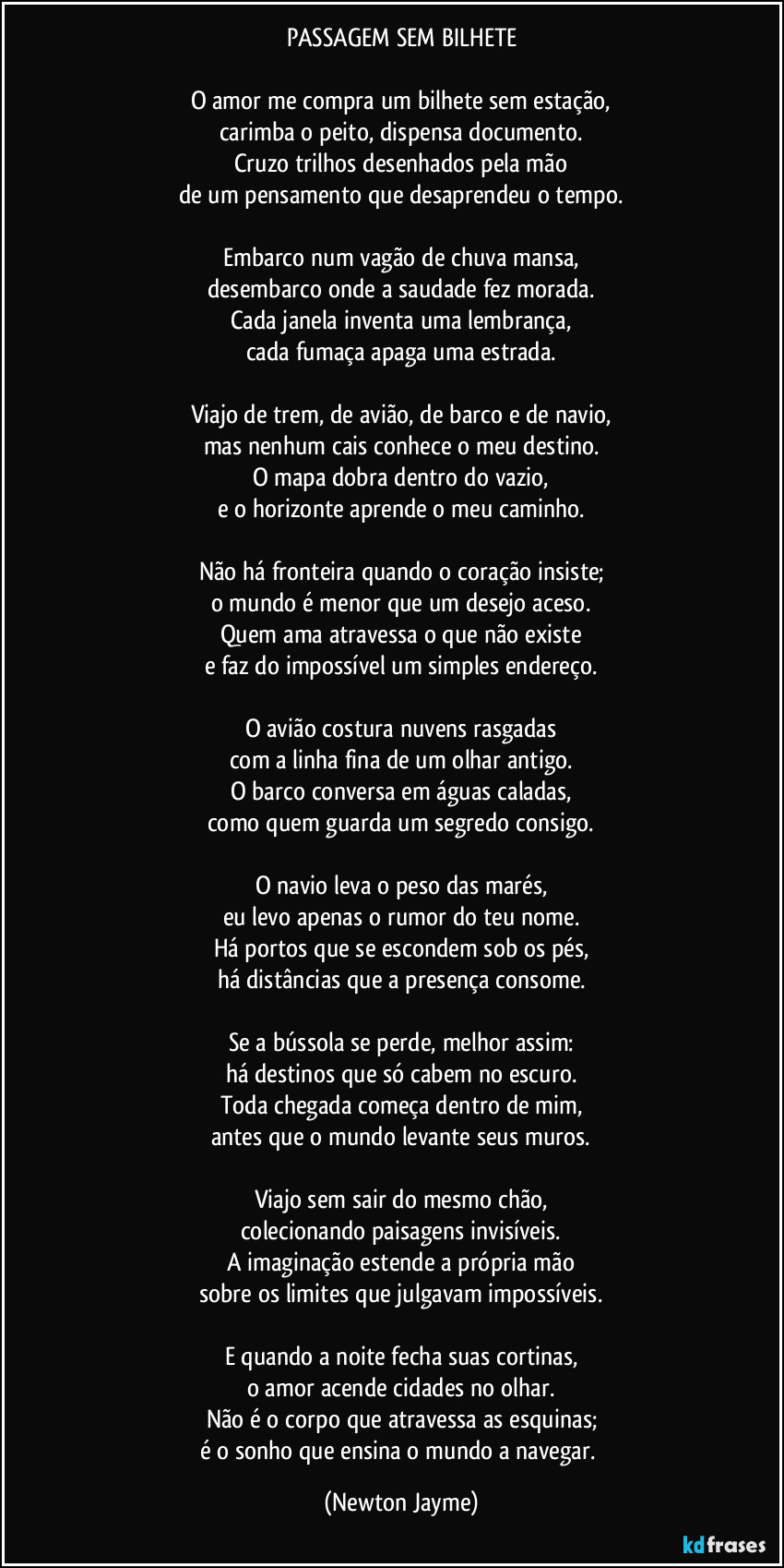 PASSAGEM SEM BILHETE

O amor me compra um bilhete sem estação,
carimba o peito, dispensa documento.
Cruzo trilhos desenhados pela mão
de um pensamento que desaprendeu o tempo.

Embarco num vagão de chuva mansa,
desembarco onde a saudade fez morada.
Cada janela inventa uma lembrança,
cada fumaça apaga uma estrada.

Viajo de trem, de avião, de barco e de navio,
mas nenhum cais conhece o meu destino.
O mapa dobra dentro do vazio,
e o horizonte aprende o meu caminho.

Não há fronteira quando o coração insiste;
o mundo é menor que um desejo aceso.
Quem ama atravessa o que não existe
e faz do impossível um simples endereço.

O avião costura nuvens rasgadas
com a linha fina de um olhar antigo.
O barco conversa em águas caladas,
como quem guarda um segredo consigo.

O navio leva o peso das marés,
eu levo apenas o rumor do teu nome.
Há portos que se escondem sob os pés,
há distâncias que a presença consome.

Se a bússola se perde, melhor assim:
há destinos que só cabem no escuro.
Toda chegada começa dentro de mim,
antes que o mundo levante seus muros.

Viajo sem sair do mesmo chão,
colecionando paisagens invisíveis.
A imaginação estende a própria mão
sobre os limites que julgavam impossíveis.

E quando a noite fecha suas cortinas,
o amor acende cidades no olhar.
Não é o corpo que atravessa as esquinas;
é o sonho que ensina o mundo a navegar. (Newton Jayme)