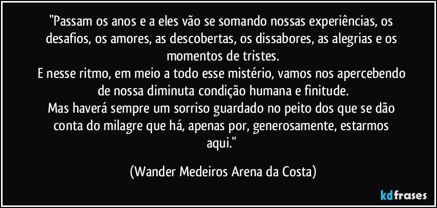 "Passam os anos e a eles vão se somando nossas experiências, os desafios, os amores, as descobertas, os dissabores, as alegrias e os momentos de tristes.
E nesse ritmo, em meio a todo esse mistério, vamos nos apercebendo de nossa diminuta condição humana e finitude.
Mas haverá sempre um sorriso guardado no peito dos que se dão conta do milagre que há, apenas por, generosamente, estarmos aqui." (Wander Medeiros Arena da Costa)